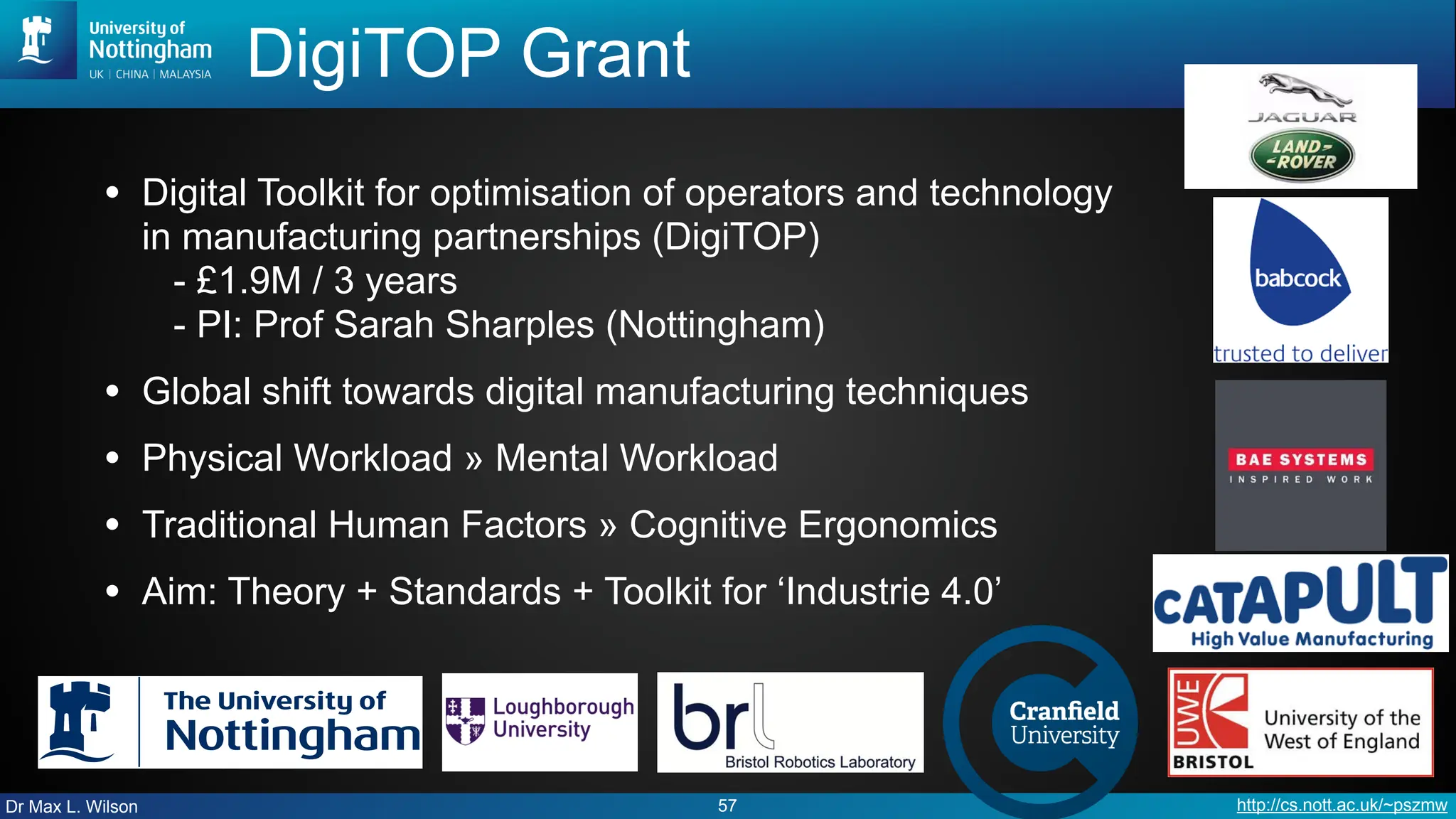 Dr Max L. Wilson http://cs.nott.ac.uk/~pszmw
DigiTOP Grant
• Digital Toolkit for optimisation of operators and technology
in manufacturing partnerships (DigiTOP)
- £1.9M / 3 years
- PI: Prof Sarah Sharples (Nottingham)
• Global shift towards digital manufacturing techniques
• Physical Workload » Mental Workload
• Traditional Human Factors » Cognitive Ergonomics
• Aim: Theory + Standards + Toolkit for ‘Industrie 4.0’
57
 