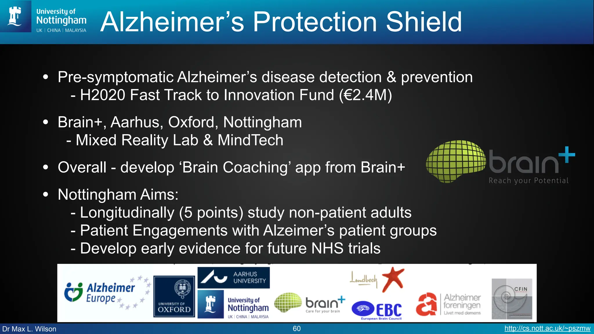 Dr Max L. Wilson http://cs.nott.ac.uk/~pszmw
Alzheimer’s Protection Shield
• Pre-symptomatic Alzheimer’s disease detection & prevention
- H2020 Fast Track to Innovation Fund (€2.4M)
• Brain+, Aarhus, Oxford, Nottingham
- Mixed Reality Lab & MindTech
• Overall - develop ‘Brain Coaching’ app from Brain+
• Nottingham Aims:
- Longitudinally (5 points) study non-patient adults
- Patient Engagements with Alzeimer’s patient groups
- Develop early evidence for future NHS trials
60
 