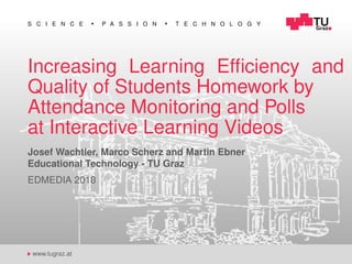 S C I E N C E P A S S I O N T E C H N O L O G Y
www.tugraz.at
Increasing Learning Efﬁciency and
Quality of Students Homework by
Attendance Monitoring and Polls
at Interactive Learning Videos
Josef Wachtler, Marco Scherz and Martin Ebner
Educational Technology - TU Graz
EDMEDIA 2018
 