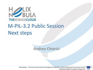 Helix Nebula – The Science Cloud with Grant Agreement 687614 is a Pre-Commercial Procurement Action
funded by H2020 Framework Programme
M-PIL-3.2 Public Session
Next steps
Andrea Chierici
 