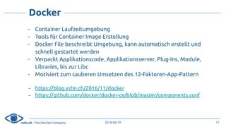vshn.ch - The DevOps Company 2018-06-19
Docker
- Container Laufzeitumgebung
- Tools für Container Image Erstellung
- Docker File beschreibt Umgebung, kann automatisch erstellt und
schnell gestartet werden
- Verpackt Applikationscode, Applikationsserver, Plug-Ins, Module,
Libraries, bis zur Libc
- Motiviert zum sauberen Umsetzen des 12-Faktoren-App-Pattern
- https://blog.vshn.ch/2016/11/docker
- https://github.com/docker/docker-ce/blob/master/components.conf
12
 