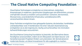 vshn.ch - The DevOps Company 2018-06-19
The Cloud Native Computing Foundation
Cloud Native Technologien ermöglichen es Unternehmen, skalierbare
Anwendungen in modernen, dynamischen Umgebungen wie öffentlichen, privaten
und hybriden Clouds zu erstellen und auszuführen. Container, Servicenetze,
Microservices, unveränderliche Infrastruktur und deklarative APIs
veranschaulichen diesen Ansatz.
Diese Techniken ermöglichen lose gekoppelte Systeme, die belastbar, handhabbar
und beobachtbar sind. In Kombination mit einer robusten Automatisierung
ermöglichen sie es den Ingenieuren, häufig und vorhersehbar mit minimalem
Aufwand Änderungen vorzunehmen.
Die Cloud Native Computing Foundation ist bestrebt, die Übernahme dieses
Paradigmas voranzutreiben, indem sie ein Ökosystem von Open-Source- und
herstellerneutralen Projekten fördert und unterstützt. Wir demokratisieren
modernste Muster, um diese Innovationen für alle zugänglich zu machen.
18
 