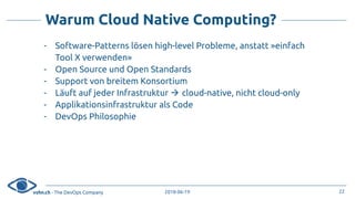 vshn.ch - The DevOps Company 2018-06-19
Warum Cloud Native Computing?
- Software-Patterns lösen high-level Probleme, anstatt »einfach
Tool X verwenden»
- Open Source und Open Standards
- Support von breitem Konsortium
- Läuft auf jeder Infrastruktur ! cloud-native, nicht cloud-only
- Applikationsinfrastruktur als Code
- DevOps Philosophie
22
 