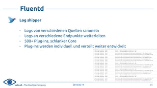 vshn.ch - The DevOps Company 2018-06-19
Fluentd
Log shipper
- Logs von verschiedenen Quellen sammeln
- Logs an verschiedene Endpunkte weiterleiten
- 500+ Plug-Ins, schlanker Core
- Plug-Ins werden individuell und verteilt weiter entwickelt
25
 