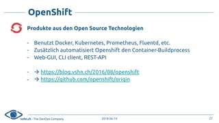 vshn.ch - The DevOps Company 2018-06-19
OpenShift
Produkte aus den Open Source Technologien
- Benutzt Docker, Kubernetes, Prometheus, Fluentd, etc.
- Zusätzlich automatisiert Openshift den Container-Buildprocess
- Web-GUI, CLI client, REST-API
- ! https://blog.vshn.ch/2016/08/openshift
- ! https://github.com/openshift/origin
27
 