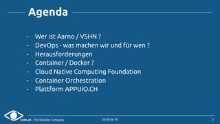 vshn.ch - The DevOps Company 2018-06-19
Agenda
- Wer ist Aarno / VSHN ?
- DevOps - was machen wir und für wen ?
- Herausforderungen
- Container / Docker ?
- Cloud Native Computing Foundation
- Container Orchestration
- Plattform APPUiO.CH
3
 