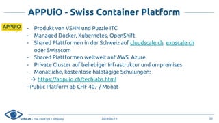 vshn.ch - The DevOps Company 2018-06-19
APPUiO - Swiss Container Platform
- Produkt von VSHN und Puzzle ITC
- Managed Docker, Kubernetes, OpenShift
- Shared Plattformen in der Schweiz auf cloudscale.ch, exoscale.ch
oder Swisscom
- Shared Plattformen weltweit auf AWS, Azure
- Private Cluster auf beliebiger Infrastruktur und on-premises
- Monatliche, kostenlose halbtägige Schulungen:
! https://appuio.ch/techlabs.html
- Public Platform ab CHF 40.- / Monat
30
 