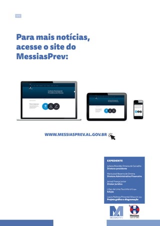 SITE
EXPEDIENTE
Juliana Brandão Omena de Carvalho
Diretora-presidente
Maria José Bezerra de Omena
Diretora Administrativa Financeira
Jorival França Junior
Diretor Jurídico
Lílian de Lima Tourinho MTE 994
Edição
Laura Pedrosa Pimentel Silva MTE 1831
Projeto gráfico e diagramação
Para mais notícias,
acesse o site do
MessiasPrev:
WWW.MESSIASPREV.AL.GOV.BR
 