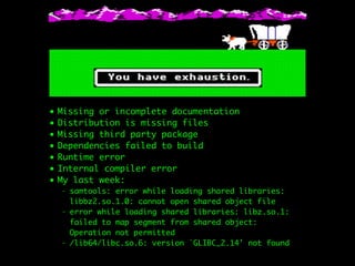 • Missing or incomplete documentation
• Distribution is missing files
• Missing third party package
• Dependencies failed to build
• Runtime error
• Internal compiler error
• My last week:
- samtools: error while loading shared libraries:
libbz2.so.1.0: cannot open shared object file
- error while loading shared libraries: libz.so.1:
failed to map segment from shared object:
Operation not permitted
- /lib64/libc.so.6: version `GLIBC_2.14' not found
 