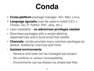 Conda
• Cross-platform package manager: Win, Mac, Linux
• Language agnostic (can be used to install C/C++,
Fortran, Go, R, Python, Perl, Java, etc.).
• User-installable – no admin/root privileges needed.
• Describes packages with a recipe deﬁning
dependencies and a build script that installs.
• Channels: conda provides many common packages by
default. Additional channels add more.
• Isolated environments
- Versions and tools can be managed per-project
- No conﬂicts or version incompatibility
- Environments can be shared via simple text ﬁles
13
 