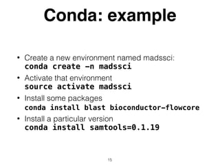 Conda: example
• Create a new environment named madssci: 
conda create -n madssci
• Activate that environment 
source activate madssci
• Install some packages 
conda install blast bioconductor-flowcore
• Install a particular version 
conda install samtools=0.1.19
15
 