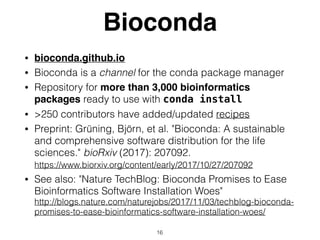 Bioconda
• bioconda.github.io
• Bioconda is a channel for the conda package manager
• Repository for more than 3,000 bioinformatics
packages ready to use with conda install
• >250 contributors have added/updated recipes
• Preprint: Grüning, Björn, et al. "Bioconda: A sustainable
and comprehensive software distribution for the life
sciences." bioRxiv (2017): 207092. 
https://www.biorxiv.org/content/early/2017/10/27/207092
• See also: "Nature TechBlog: Bioconda Promises to Ease
Bioinformatics Software Installation Woes"  
http://blogs.nature.com/naturejobs/2017/11/03/techblog-bioconda-
promises-to-ease-bioinformatics-software-installation-woes/
16
 