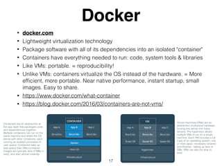 Docker
• docker.com
• Lightweight virtualization technology
• Package software with all of its dependencies into an isolated "container"
• Containers have everything needed to run: code, system tools & libraries
• Like VMs: portable. = reproducibility!
• Unlike VMs: containers virtualize the OS instead of the hardware. = More
efﬁcient, more portable. Near native performance, instant startup, small
images. Easy to share.
• https://www.docker.com/what-container
• https://blog.docker.com/2016/03/containers-are-not-vms/
17
Containers are an abstraction at
the app layer that packages code
and dependencies together.
Multiple containers can run on the
same machine and share the OS
kernel with other containers, each
running as isolated processes in
user space. Containers take up
less space than VMs (container
images are typically tens of MBs in
size), and start almost instantly.
Virtual machines (VMs) are an
abstraction of physical hardware
turning one server into many
servers. The hypervisor allows
multiple VMs to run on a single
machine. Each VM includes a full
copy of an operating system, one
or more apps, necessary binaries
and libraries - taking up tens of
GBs. VMs can also be slow to
boot.
 