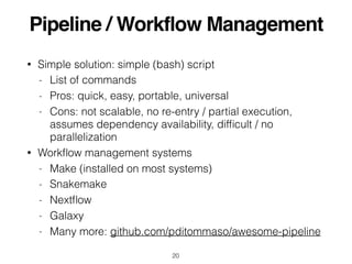Pipeline / Workflow Management
• Simple solution: simple (bash) script
- List of commands
- Pros: quick, easy, portable, universal
- Cons: not scalable, no re-entry / partial execution,
assumes dependency availability, difﬁcult / no
parallelization
• Workﬂow management systems
- Make (installed on most systems)
- Snakemake
- Nextﬂow
- Galaxy
- Many more: github.com/pditommaso/awesome-pipeline
20
 
