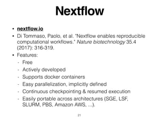 Nextflow
• nextﬂow.io
• Di Tommaso, Paolo, et al. "Nextﬂow enables reproducible
computational workﬂows." Nature biotechnology 35.4
(2017): 316-319.
• Features:
- Free
- Actively developed
- Supports docker containers
- Easy parallelization, implicitly deﬁned
- Continuous checkpointing & resumed execution
- Easily portable across architectures (SGE, LSF,
SLURM, PBS, Amazon AWS, ...).
21
 