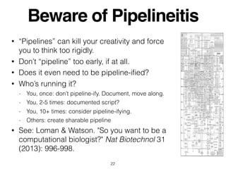Beware of Pipelineitis
• “Pipelines” can kill your creativity and force
you to think too rigidly.
• Don’t “pipeline” too early, if at all.
• Does it even need to be pipeline-iﬁed?
• Who’s running it?
- You, once: don’t pipeline-ify. Document, move along.
- You, 2-5 times: documented script?
- You, 10+ times: consider pipeline-ifying.
- Others: create sharable pipeline
• See: Loman & Watson. "So you want to be a
computational biologist?" Nat Biotechnol 31
(2013): 996-998.
22
 