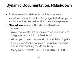 Dynamic Documentation: RMarkdown
• R: widely used for data science & bioinformatics
• Markdown: a simple markup language that allows you to
render structured/formatted documents from plain text.
• RMarkdown: embeds R code in a Markdown
document.
- Write documents that execute embedded code and
integrates results into the ﬁnal report.
- Allows you to keep code and documentation together.
- Easily re-render the document, re-running analysis
and re-incorporating results on the ﬂy.
- Many output formats: PDF, DOCX, HTML, EPUB, ...
24
 