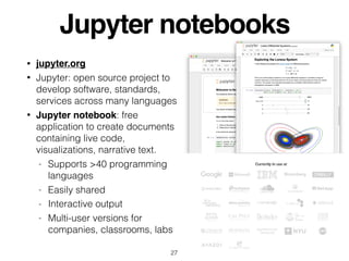 Jupyter notebooks
• jupyter.org
• Jupyter: open source project to
develop software, standards,
services across many languages
• Jupyter notebook: free
application to create documents
containing live code,
visualizations, narrative text.
- Supports >40 programming
languages
- Easily shared
- Interactive output
- Multi-user versions for
companies, classrooms, labs
27
 