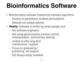 Bioinformatics Software
• Bioinformatics software implements complex algorithms.
- Dozens of parameters, endless permutations
- Defaults not always optimal
• Reality: Software is written by smart people, but:
- Not software engineers
- Not using good practice (version control,
modularization, commentary, testing)
- Unable to offer long-term  
maintenance / support
- Focus on graduating /  
publishing, not support
- Not always easily available
9
 
