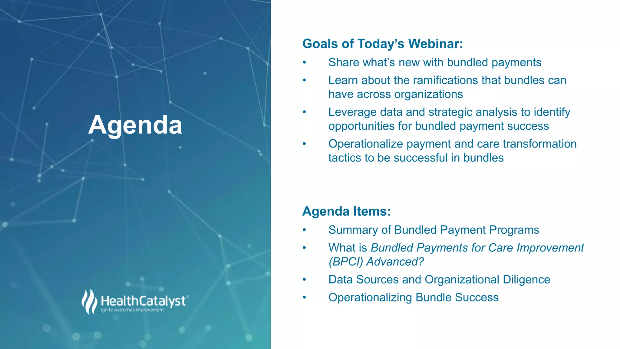 Goals of Today’s Webinar:
• Share what’s new with bundled payments
• Learn about the ramifications that bundles can
have across organizations
• Leverage data and strategic analysis to identify
opportunities for bundled payment success
• Operationalize payment and care transformation
tactics to be successful in bundles
Agenda Items:
• Summary of Bundled Payment Programs
• What is Bundled Payments for Care Improvement
(BPCI) Advanced?
• Data Sources and Organizational Diligence
• Operationalizing Bundle Success
Agenda
 