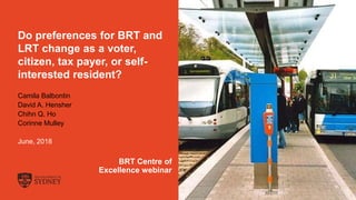 The University of Sydney Page 1
Do preferences for BRT and
LRT change as a voter,
citizen, tax payer, or self-
interested resident?
Camila Balbontin
David A. Hensher
Chihn Q. Ho
Corinne Mulley
June, 2018
BRT Centre of
Excellence webinar
 