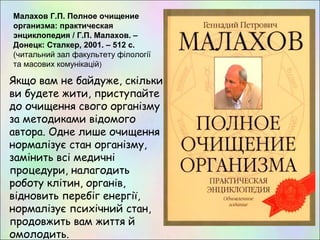 Якщо вам не байдуже, скільки
ви будете жити, приступайте
до очищення свого організму
за методиками відомого
автора. Одне лише очищення
нормалізує стан організму,
замінить всі медичні
процедури, налагодить
роботу клітин, органів,
відновить перебіг енергії,
нормалізує психічний стан,
продовжить вам життя й
омолодить.
Малахов Г.П. Полное очищение
организма: практическая
энциклопедия / Г.П. Малахов. –
Донецк: Сталкер, 2001. – 512 с.
(читальний зал факультету філології
та масових комунікацій)
 