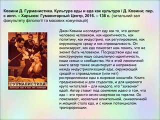 Ковини Д. Гурманистика. Культура еды и еда как культура / Д. Ковини; пер.
с англ. – Харьков: Гуманитарный Центр, 2016. – 136 с. (читальний зал
факультету філології та масових комунікацій)
Джон Ковини исследует еду как то, что делает
человека человеком, как идентичность, как
политику, как индустрию, как регулирование, как
окружающую среду и как справедливость. Он
анализирует, как еда помогает нам понять, что же
значит быть человеком. Посредством еды мы
конструируем нашу социальную идентичность,
наши семьи и сообщества. Но в этой лаконичной
книге автор также акцентирует и напряжение
между индустриализацией еды, окружающей
средой и справедливым (или нет)
распределением еды в мировом масштабе. Книга
предназначена и для студентов, и для широкого
круга читателей – для каждого, кто "захвачен"
едой. Автор ставит под сомнение идею о том, что
еда – это просто нечто инертное на тарелке. Он
показывает, насколько влиятельной, символичной
и мощной стала еда, и с каким потенциалом
трансформации.
 