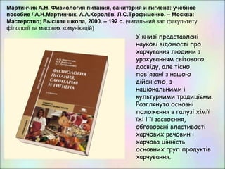 Мартинчик А.Н. Физиология питания, санитария и гигиена: учебное
пособие / А.Н.Мартинчик, А.А.Королёв, Л.С.Трофименко. – Москва:
Мастерство; Высшая школа, 2000. – 192 с. (читальний зал факультету
філології та масових комунікацій)
У книзі представлені
наукові відомості про
харчування людини з
урахуванням світового
досвіду, але тісно
пов'язані з нашою
дійсністю, з
національними і
культурними традиціями.
Розглянуто основні
положення в галузі хімії
їжі і її засвоєння,
обговорені властивості
харчових речовин і
харчова цінність
основних груп продуктів
харчування.
 