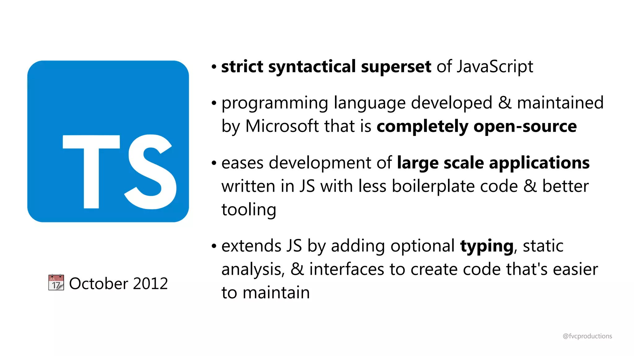 • strict syntactical superset of JavaScript
• programming language developed & maintained
by Microsoft that is completely open-source
• eases development of large scale applications
written in JS with less boilerplate code & better
tooling
• extends JS by adding optional typing, static
analysis, & interfaces to create code that's easier
to maintain
📆 October 2012
@fvcproductions
 