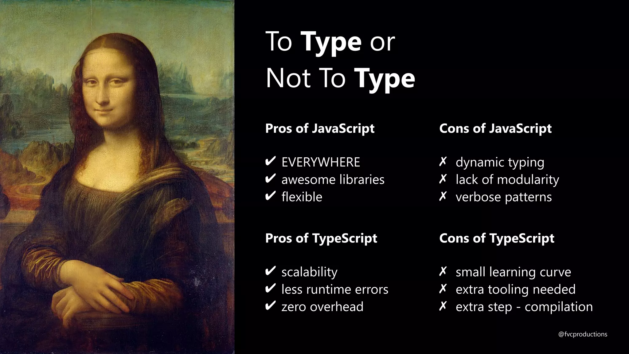 Pros of TypeScript
✔ scalability
✔ less runtime errors
✔ zero overhead
Cons of TypeScript
✗ small learning curve
✗ extra tooling needed
✗ extra step - compilation
To Type or
Not To Type
Pros of JavaScript
✔ EVERYWHERE
✔ awesome libraries
✔ flexible
Cons of JavaScript
✗ dynamic typing
✗ lack of modularity
✗ verbose patterns
@fvcproductions
 