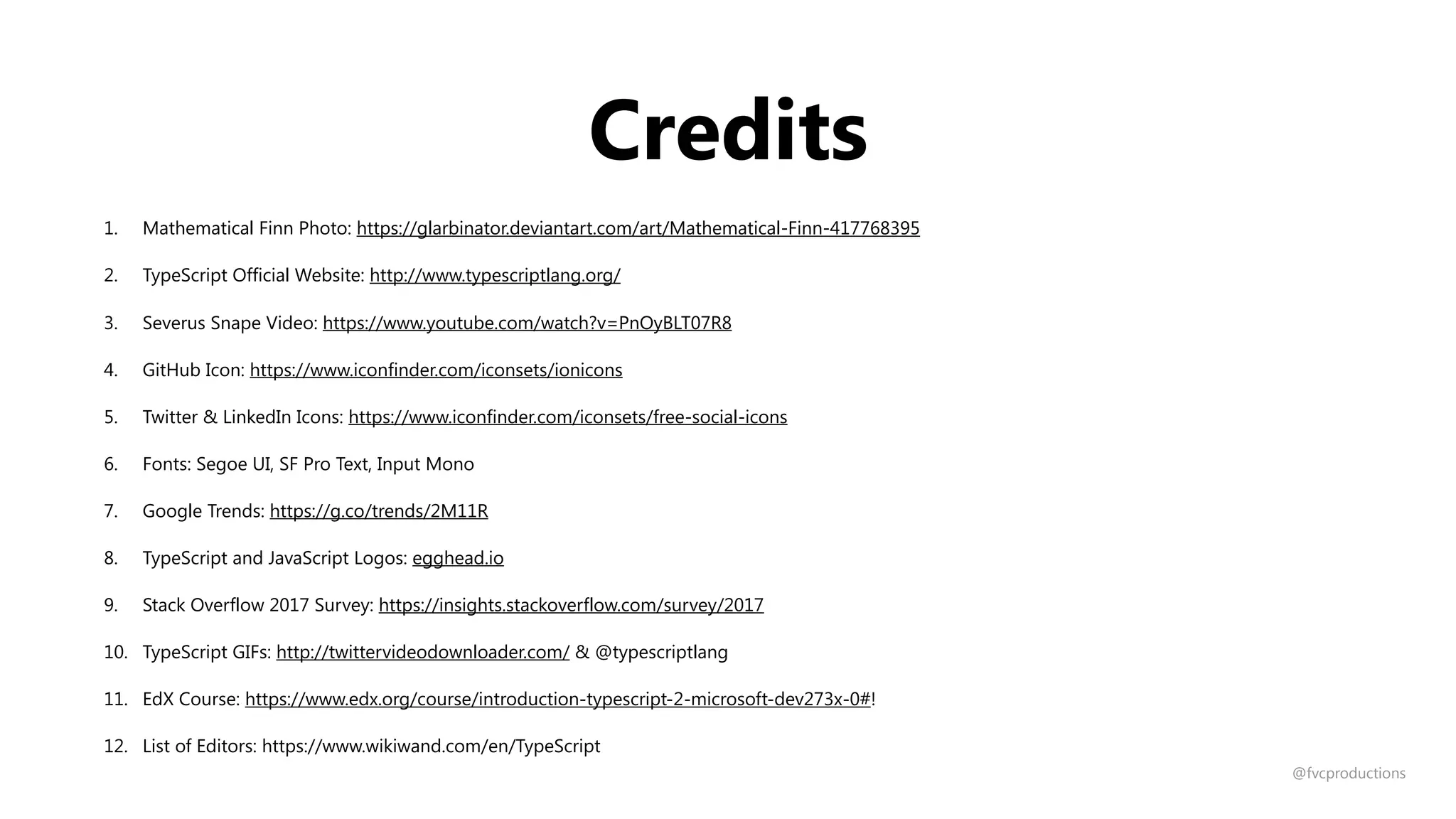 Credits
1. Mathematical Finn Photo: https://glarbinator.deviantart.com/art/Mathematical-Finn-417768395
2. TypeScript Official Website: http://www.typescriptlang.org/
3. Severus Snape Video: https://www.youtube.com/watch?v=PnOyBLT07R8
4. GitHub Icon: https://www.iconfinder.com/iconsets/ionicons
5. Twitter & LinkedIn Icons: https://www.iconfinder.com/iconsets/free-social-icons
6. Fonts: Segoe UI, SF Pro Text, Input Mono
7. Google Trends: https://g.co/trends/2M11R
8. TypeScript and JavaScript Logos: egghead.io
9. Stack Overflow 2017 Survey: https://insights.stackoverflow.com/survey/2017
10. TypeScript GIFs: http://twittervideodownloader.com/ & @typescriptlang
11. EdX Course: https://www.edx.org/course/introduction-typescript-2-microsoft-dev273x-0#!
12. List of Editors: https://www.wikiwand.com/en/TypeScript
@fvcproductions
 