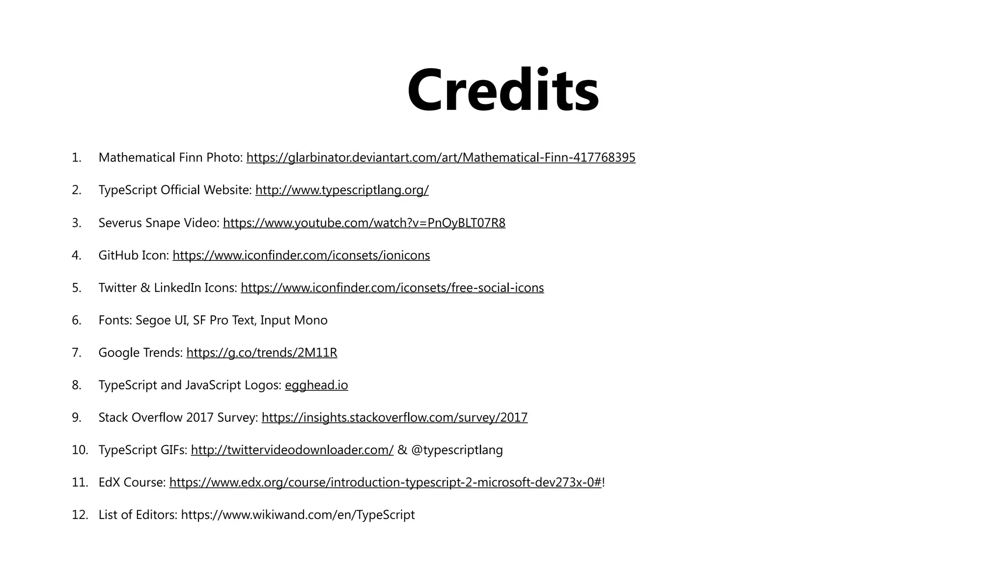 Credits
1. Mathematical Finn Photo: https://glarbinator.deviantart.com/art/Mathematical-Finn-417768395
2. TypeScript Official Website: http://www.typescriptlang.org/
3. Severus Snape Video: https://www.youtube.com/watch?v=PnOyBLT07R8
4. GitHub Icon: https://www.iconfinder.com/iconsets/ionicons
5. Twitter & LinkedIn Icons: https://www.iconfinder.com/iconsets/free-social-icons
6. Fonts: Segoe UI, SF Pro Text, Input Mono
7. Google Trends: https://g.co/trends/2M11R
8. TypeScript and JavaScript Logos: egghead.io
9. Stack Overflow 2017 Survey: https://insights.stackoverflow.com/survey/2017
10. TypeScript GIFs: http://twittervideodownloader.com/ & @typescriptlang
11. EdX Course: https://www.edx.org/course/introduction-typescript-2-microsoft-dev273x-0#!
12. List of Editors: https://www.wikiwand.com/en/TypeScript
 