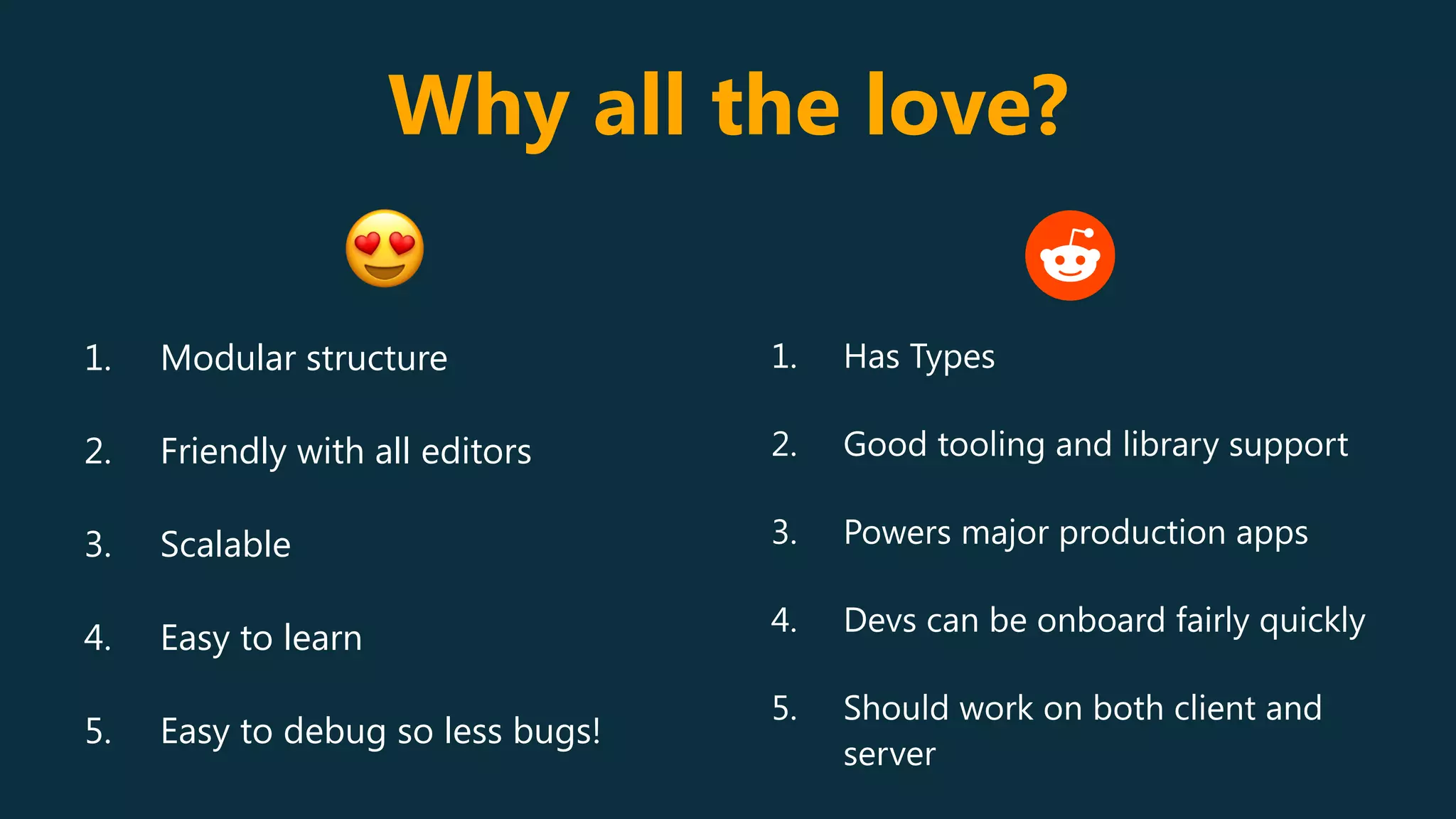 Why all the love?
1. Modular structure
2. Friendly with all editors
3. Scalable
4. Easy to learn
5. Easy to debug so less bugs!
1. Has Types
2. Good tooling and library support
3. Powers major production apps
4. Devs can be onboard fairly quickly
5. Should work on both client and
server
😍
 