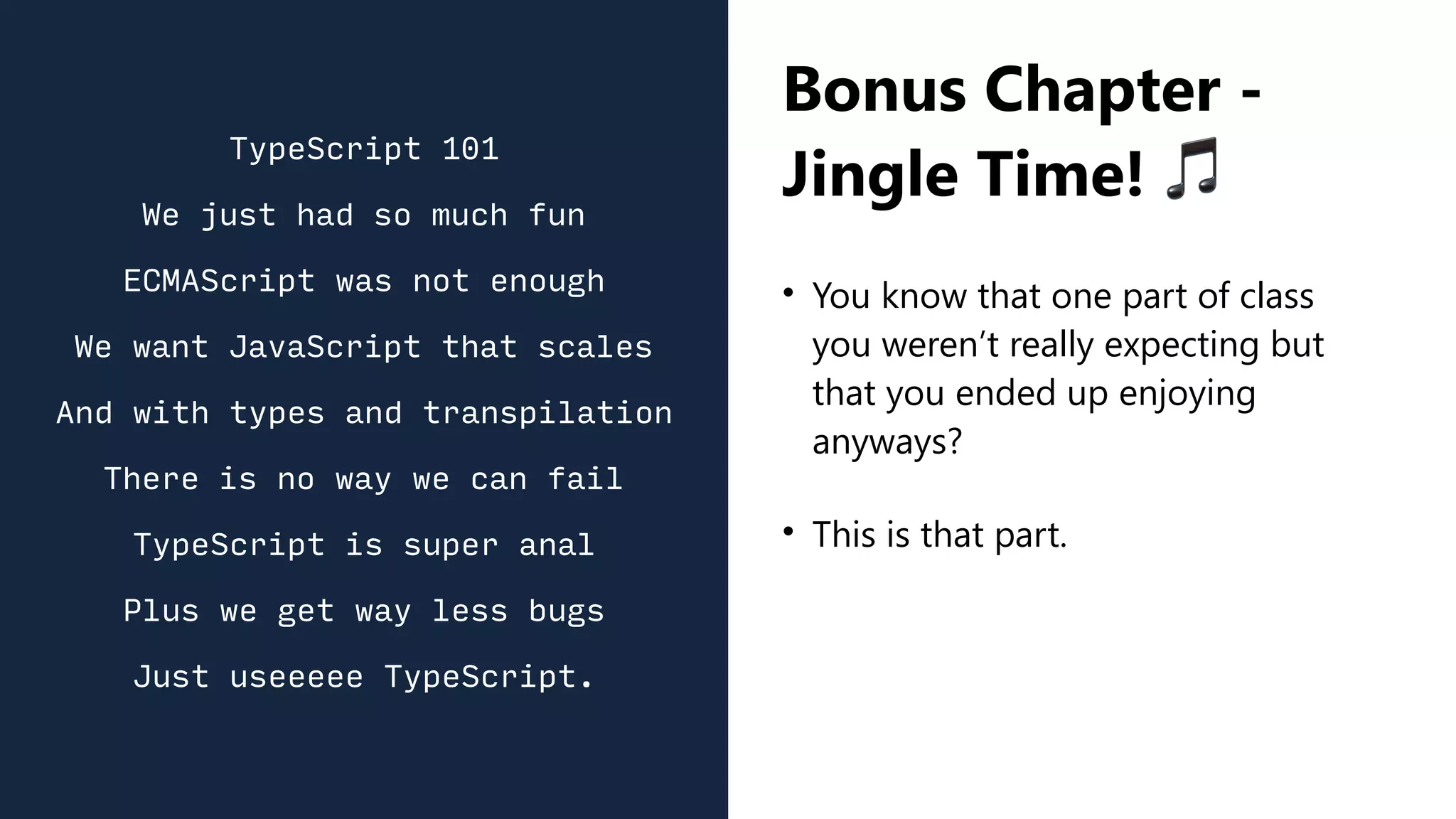 Bonus Chapter -
Jingle Time! 🎵
• You know that one part of class
you weren’t really expecting but
that you ended up enjoying
anyways?
• This is that part.
TypeScript 101
We just had so much fun
ECMAScript was not enough
We want JavaScript that scales
And with types and transpilation
There is no way we can fail
TypeScript is super anal
Plus we get way less bugs
Just useeeee TypeScript.
 