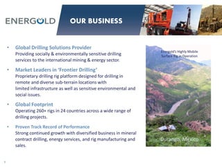 • Global Drilling Solutions Provider
Providing socially & environmentally sensitive drilling
services to the international mining & energy sector.
• Market Leaders in ‘Frontier Drilling’
Proprietary drilling rig platform designed for drilling in
remote and diverse sub-terrain locations with
limited infrastructure as well as sensitive environmental and
social issues.
• Global Footprint
Operating 260+ rigs in 24 countries across a wide range of
drilling projects.
• Proven Track Record of Performance
Strong continued growth with diversified business in mineral
contract drilling, energy services, and rig manufacturing and
sales.
Energold’s Highly Mobile
Surface Rig in Operation
Durango, Mexico
7
OUR BUSINESS
 