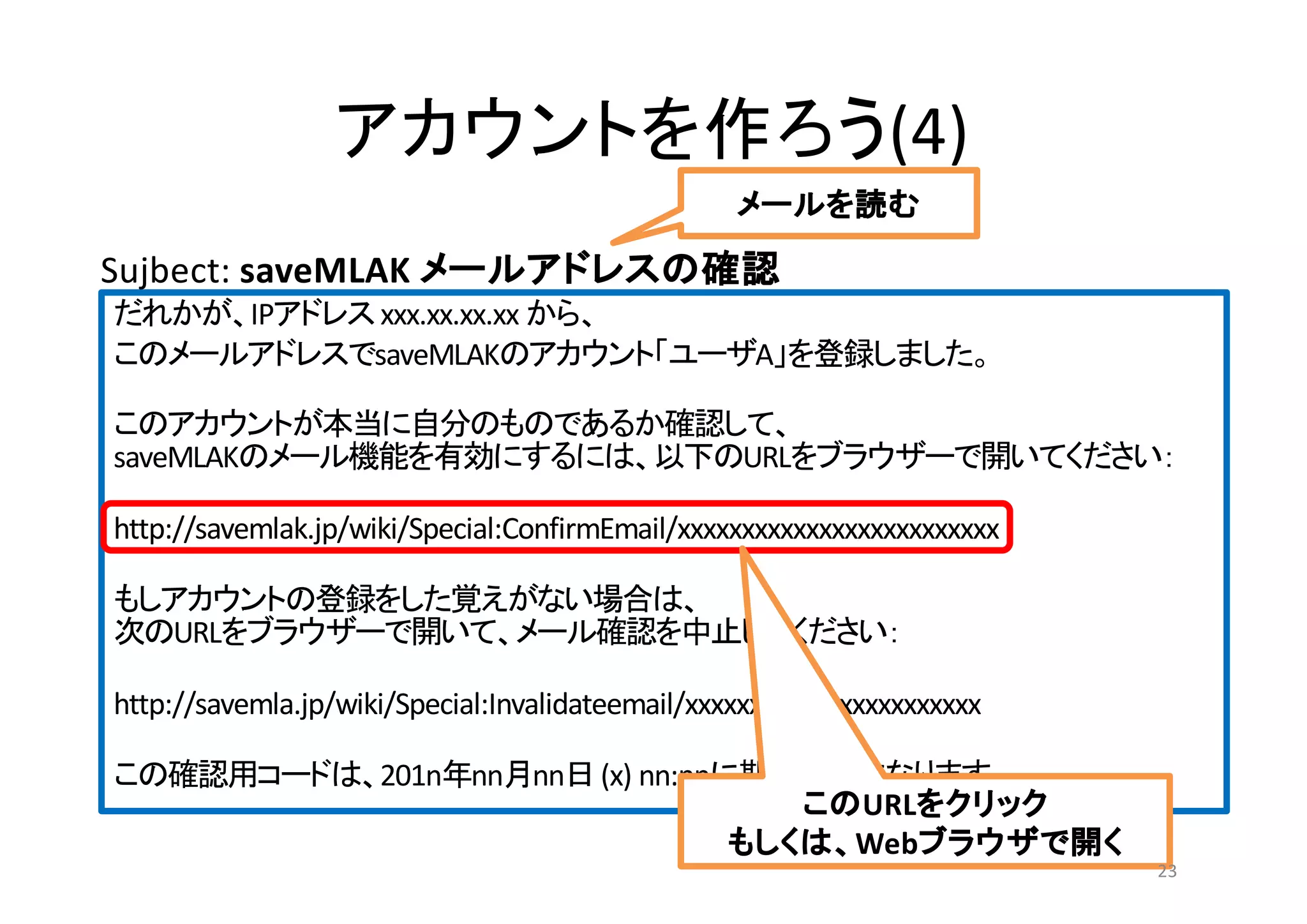 (4)
IP xxx.xx.xx.xx
saveMLAK A
saveMLAK URL
http://savemlak.jp/wiki/Special:ConfirmEmail/xxxxxxxxxxxxxxxxxxxxxxxxx
URL
http://savemla.jp/wiki/Special:Invalidateemail/xxxxxxxxxxxxxxxxxxxxxxx
201n nn nn (x) nn:nn
Sujbect: saveMLAK
URL
Web
23
 