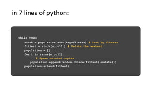 while True:
stack = population.sort(key=fitness) # Sort by fitness
fittest = stack[n_cull:] # Delete the weakest
population = []
for i in range(n_cull):
# Spawn mutated copies
population.append(random.choice(fittest).mutate())
population.extend(fittest)
in 7 lines of python:
 