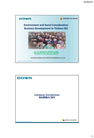 2018/6/24
1
Environment and Social Consideration
Business Development In Thilawa SEZ
Copyright: Golden Dowa Eco-SystemMyanmar
GOLDEN DOWA ECO-SYSTEM MYANMAR CO.,LTD
在ミャンマー日系企業のための 持続可能なビジネス戦略
～経営・実務に役立つ「CSR, SDGs, ESG」の解釈と実践～
2018.6.26 @ Prime Hill Business Square
motivate our planet
2
Company Introduction
当社事業のご紹介
Copyright: Golden Dowa Eco-SystemMyanmar
 
