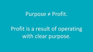 17
Purpose ≠ Profit.
Profit is a result of operating
with clear purpose.
 