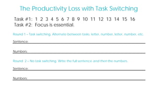 Task #1: 1 2 3 4 5 6 7 8 9 10 11 12 13 14 15 16
Task #2: Focus is essential.
Round 1 – Task switching. Alternate between tasks: letter, number, letter, number, etc.
Sentence:
Numbers:
The Productivity Loss with Task Switching
Round 2 – No task switching. Write the full sentence and then the numbers.
Sentence:
Numbers:
 