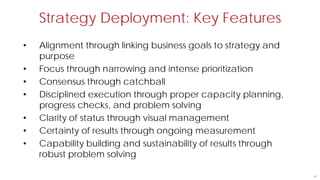 Strategy Deployment: Key Features
35
• Alignment through linking business goals to strategy and
purpose
• Focus through narrowing and intense prioritization
• Consensus through catchball
• Disciplined execution through proper capacity planning,
progress checks, and problem solving
• Clarity of status through visual management
• Certainty of results through ongoing measurement
• Capability building and sustainability of results through
robust problem solving
 
