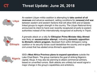 2
ISIS’s West Africa Province plans to expand operations outside the
Lake Chad Basin. The group maintains the goal of striking Nigeria’s
capital, Abuja. It may also be planning to attack commercial airliners,
based on unverified rumors. Both attacks are unlikely but would signal a
major change in the group’s capabilities and ambitions.
Threat Update: June 26, 2018
Nigeria
Ethiopia
A grenade attack on a rally for Ethiopian Prime Minister Abiy Ahmed
was likely an assassination attempt, indicating domestic opposition
to Ahmed’s reform program. Backlash from within Ethiopia’s ruling
coalition or its security forces could destabilize the country and re-ignite
civil unrest that has abated since Ahmed’s appointment.
An eastern Libyan militia coalition is attempting to take control of oil
revenues and advance westward, setting conditions for renewed civil war
between eastern and western factions that will allow ISIS and al Qaeda-
linked groups to regain strength in the country. The Libyan National Army
announced its intent to hand over recently recaptured oil ports to eastern
authorities instead of the internationally recognized oil authority in Tripoli.
Libya
 