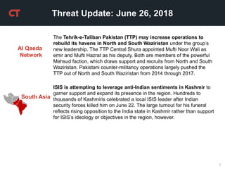 3
Threat Update: June 26, 2018
South Asia
ISIS is attempting to leverage anti-Indian sentiments in Kashmir to
garner support and expand its presence in the region. Hundreds to
thousands of Kashmiris celebrated a local ISIS leader after Indian
security forces killed him on June 22. The large turnout for his funeral
reflects rising opposition to the India state in Kashmir rather than support
for ISIS’s ideology or objectives in the region, however.
Al Qaeda
Network
The Tehrik-e-Taliban Pakistan (TTP) may increase operations to
rebuild its havens in North and South Waziristan under the group’s
new leadership. The TTP Central Shura appointed Mufti Noor Wali as
emir and Mufti Hazrat as his deputy. Both are members of the powerful
Mehsud faction, which draws support and recruits from North and South
Waziristan. Pakistani counter-militancy operations largely pushed the
TTP out of North and South Waziristan from 2014 through 2017.
 