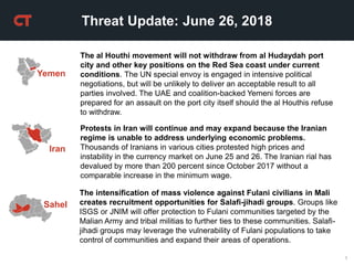 1
Threat Update: June 26, 2018
Yemen
The al Houthi movement will not withdraw from al Hudaydah port
city and other key positions on the Red Sea coast under current
conditions. The UN special envoy is engaged in intensive political
negotiations, but will be unlikely to deliver an acceptable result to all
parties involved. The UAE and coalition-backed Yemeni forces are
prepared for an assault on the port city itself should the al Houthis refuse
to withdraw.
Iran
Protests in Iran will continue and may expand because the Iranian
regime is unable to address underlying economic problems.
Thousands of Iranians in various cities protested high prices and
instability in the currency market on June 25 and 26. The Iranian rial has
devalued by more than 200 percent since October 2017 without a
comparable increase in the minimum wage.
The intensification of mass violence against Fulani civilians in Mali
creates recruitment opportunities for Salafi-jihadi groups. Groups like
ISGS or JNIM will offer protection to Fulani communities targeted by the
Malian Army and tribal militias to further ties to these communities. Salafi-
jihadi groups may leverage the vulnerability of Fulani populations to take
control of communities and expand their areas of operations.
Sahel
 