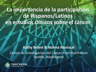 La importancia de la participación
de Hispanos/Latinos
en estudios clínicos sobre el cáncer
Kathy Briant & Norma Mariscal
Centro de Investigación del Cáncer Fred Hutchinson
Seattle, Washington
 