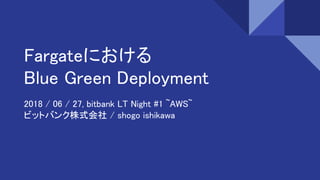 Fargateにおける
Blue Green Deployment
2018 / 06 / 27, bitbank LT Night #1 ~AWS~
ビットバンク株式会社 / shogo ishikawa
 