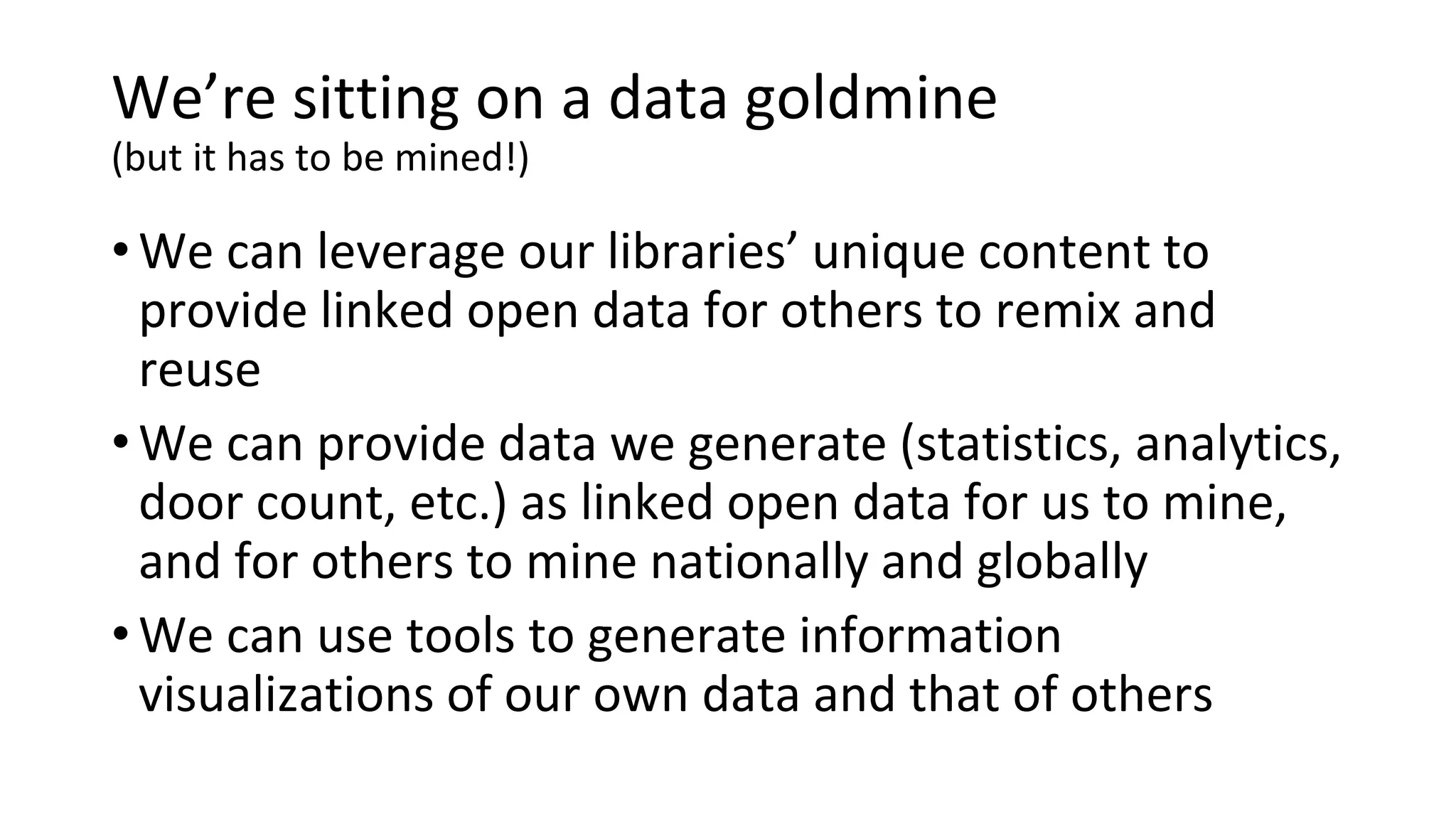 We’re sitting on a data goldmine
(but it has to be mined!)
•We can leverage our libraries’ unique content to
provide linked open data for others to remix and
reuse
•We can provide data we generate (statistics, analytics,
door count, etc.) as linked open data for us to mine,
and for others to mine nationally and globally
•We can use tools to generate information
visualizations of our own data and that of others
 