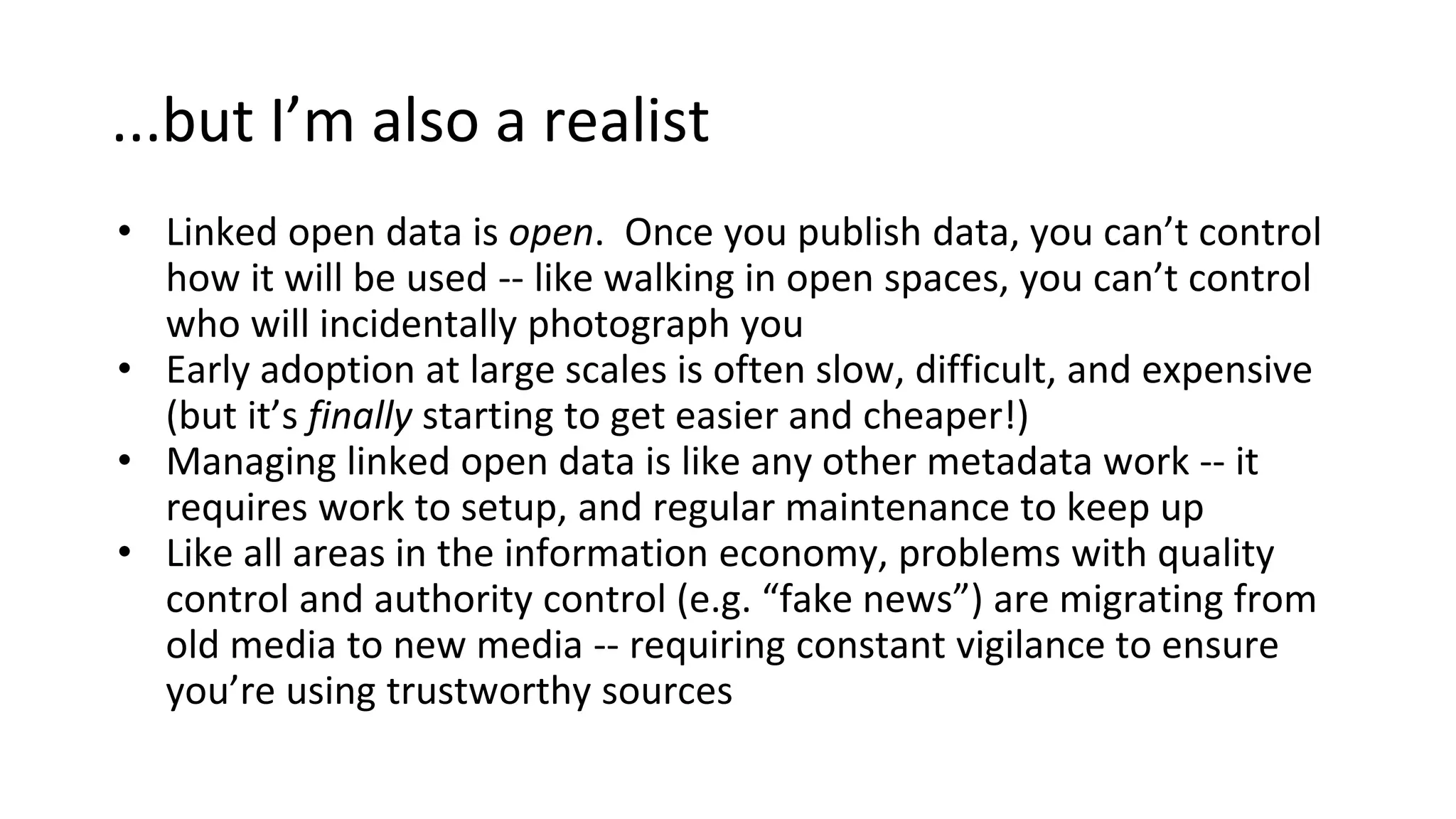 ...but I’m also a realist
• Linked open data is open. Once you publish data, you can’t control
how it will be used -- like walking in open spaces, you can’t control
who will incidentally photograph you
• Early adoption at large scales is often slow, difficult, and expensive
(but it’s finally starting to get easier and cheaper!)
• Managing linked open data is like any other metadata work -- it
requires work to setup, and regular maintenance to keep up
• Like all areas in the information economy, problems with quality
control and authority control (e.g. “fake news”) are migrating from
old media to new media -- requiring constant vigilance to ensure
you’re using trustworthy sources
 