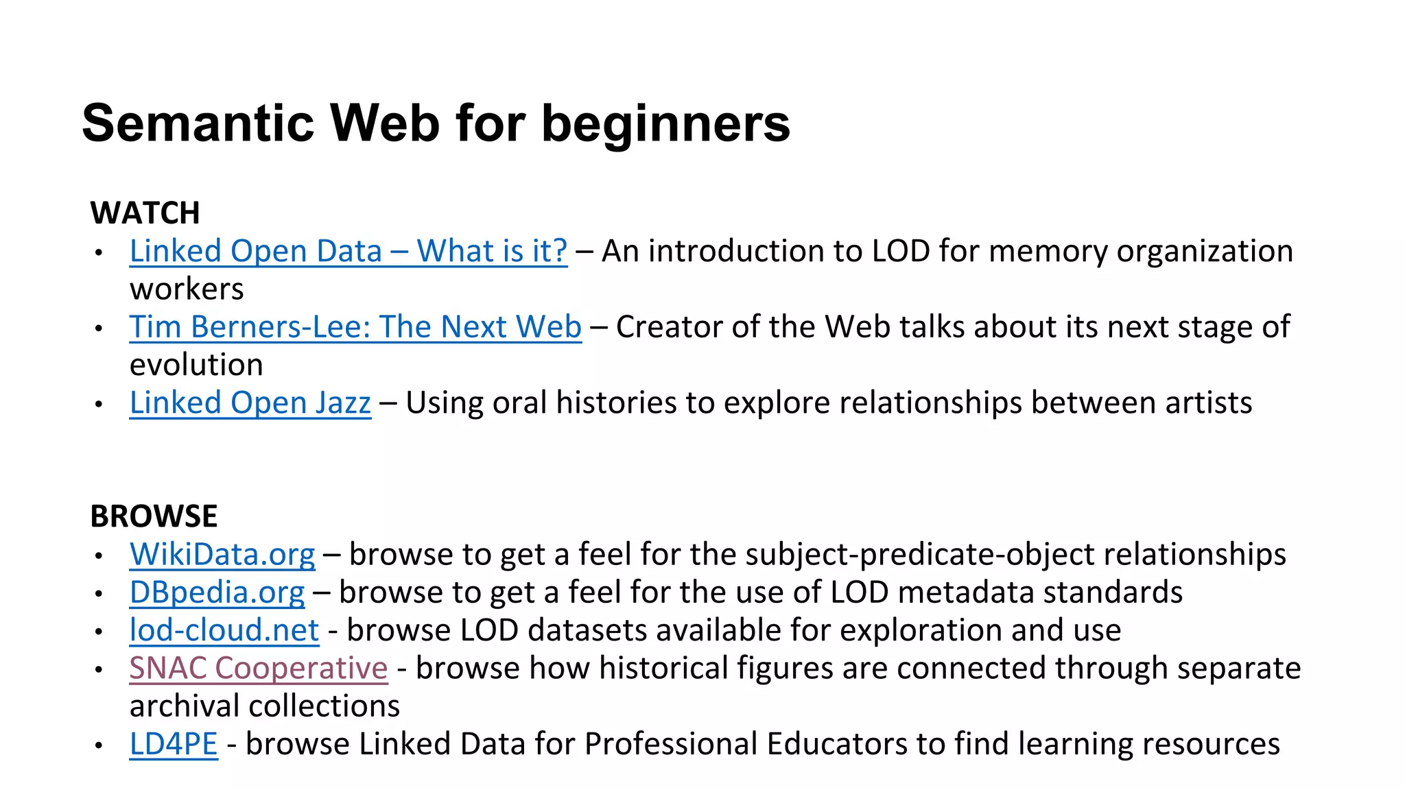 Semantic Web for beginners
WATCH
• Linked Open Data – What is it? – An introduction to LOD for memory organization
workers
• Tim Berners-Lee: The Next Web – Creator of the Web talks about its next stage of
evolution
• Linked Open Jazz – Using oral histories to explore relationships between artists
BROWSE
• WikiData.org – browse to get a feel for the subject-predicate-object relationships
• DBpedia.org – browse to get a feel for the use of LOD metadata standards
• lod-cloud.net - browse LOD datasets available for exploration and use
• SNAC Cooperative - browse how historical figures are connected through separate
archival collections
• LD4PE - browse Linked Data for Professional Educators to find learning resources
 