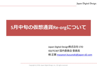 Copyright (c) 2018, Japan Digital Design, Inc., All rights reserved.
Japan Digital Design株式会社 CTO
ISO/TC307 国内委員会 委員長
楠 正憲 masanori.kusunoki@japan-d2.com
5月中旬の仮想通貨Re-orgについて
 